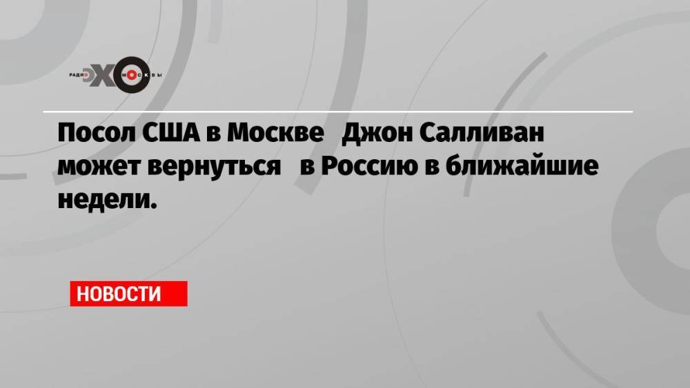 Посол США в Москве Джон Салливан может вернуться в Россию в ближайшие недели.