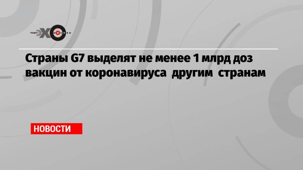 Страны G7 выделят не менее 1 млрд доз вакцин от коронавируса другим странам