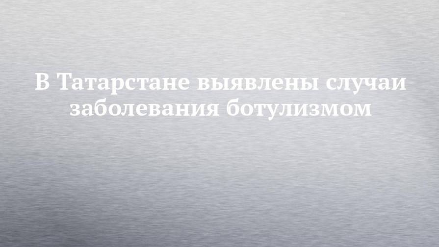 В Татарстане выявлены случаи заболевания ботулизмом