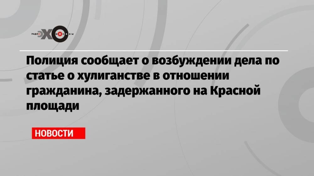 Полиция сообщает о возбуждении дела по статье о хулиганстве в отношении гражданина, задержанного на Красной площади