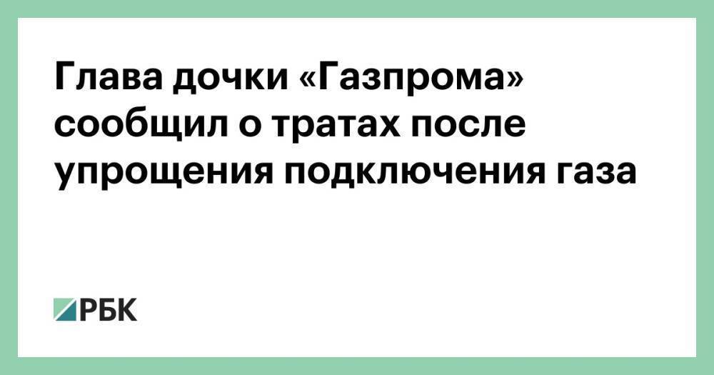 Глава дочки «Газпрома» сообщил о тратах после упрощения подключения газа