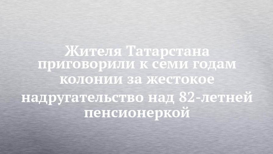 Жителя Татарстана приговорили к семи годам колонии за жестокое надругательство над 82-летней пенсионеркой