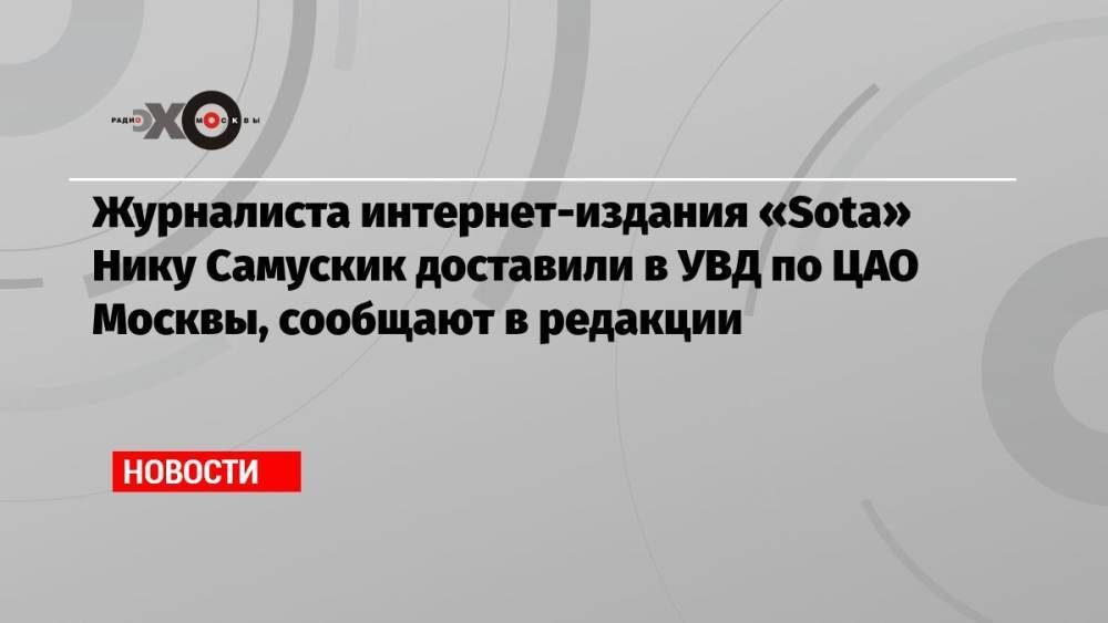Журналиста интернет-издания «Sota» Нику Самускик доставили в УВД по ЦАО Москвы, сообщают в редакции