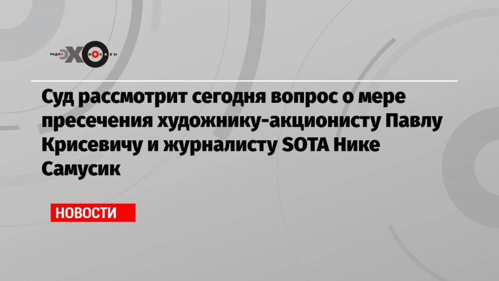 Суд рассмотрит сегодня вопрос о мере пресечения художнику-акционисту Павлу Крисевичу и журналисту SOTA Нике Самусик