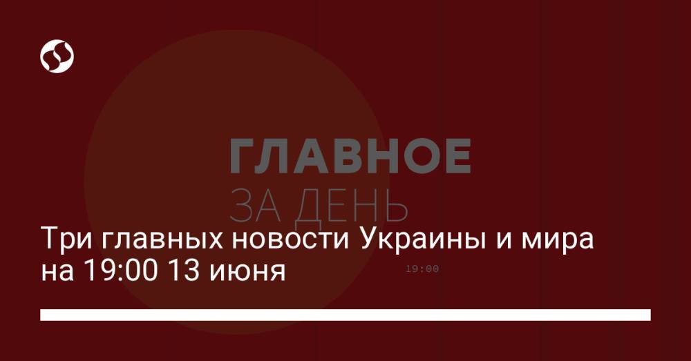 Три главных новости Украины и мира на 19:00 13 июня