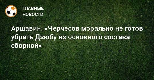 Аршавин: «Черчесов морально не готов убрать Дзюбу из основного состава сборной»