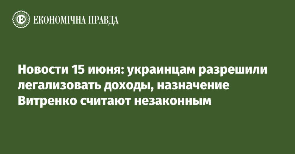 Новости 15 июня: украинцам разрешили легализовать доходы, назначение Витренко считают незаконным
