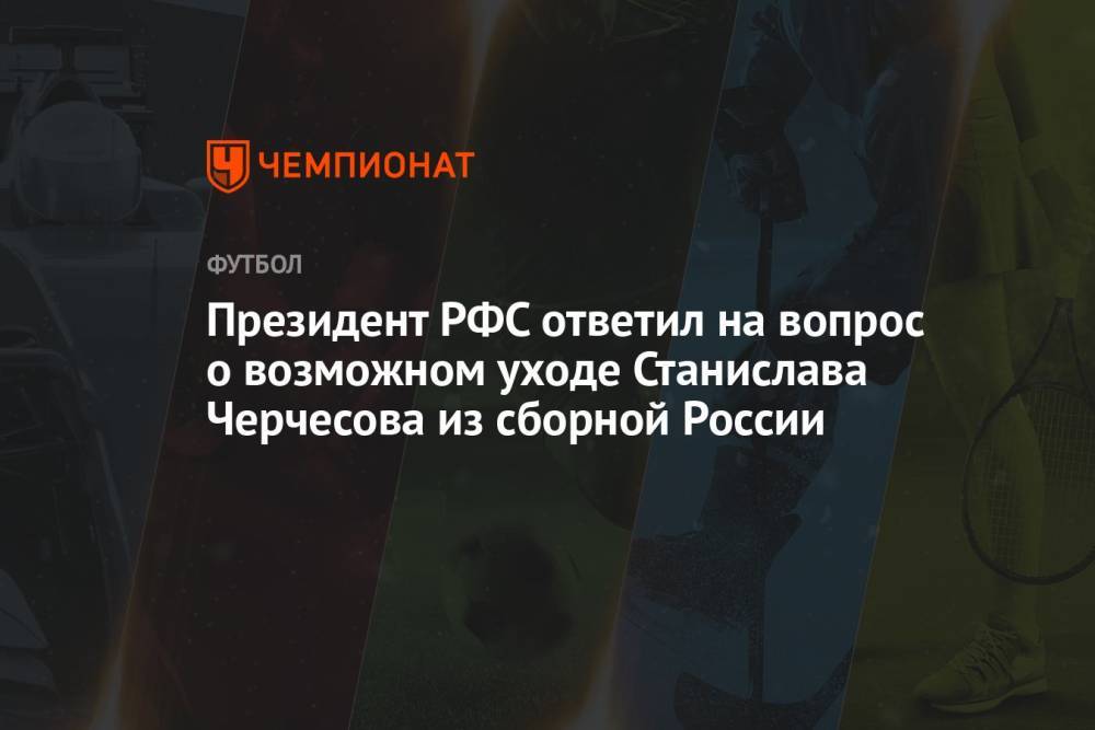 Президент РФС ответил на вопрос о возможном уходе Станислава Черчесова из сборной России