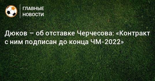 Дюков – об отставке Черчесова: «Контракт с ним подписан до конца ЧМ-2022»