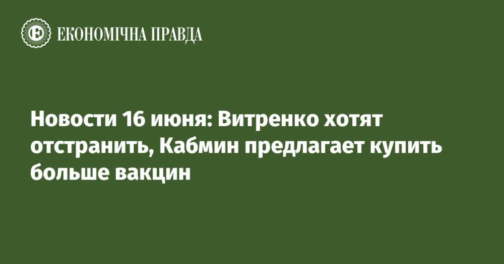 Новости 16 июня: Витренко хотят отстранить, Кабмин предлагает купить больше вакцин