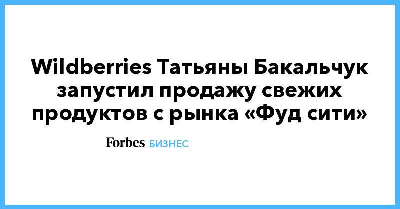 Wildberries Татьяны Бакальчук запустил продажу свежих продуктов с рынка «Фуд сити»