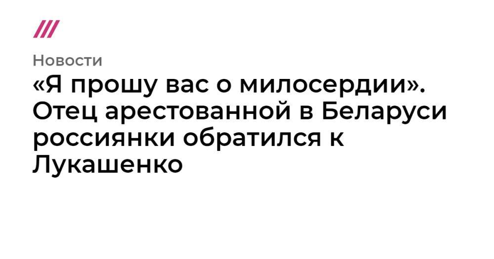 «Я прошу вас о милосердии». Отец арестованной в Беларуси россиянки обратился к Лукашенко