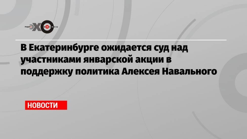 В Екатеринбурге ожидается суд над участниками январской акции в поддержку политика Алексея Навального