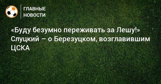 «Буду безумно переживать за Лешу!» Слуцкий – о Березуцком, возглавившим ЦСКА
