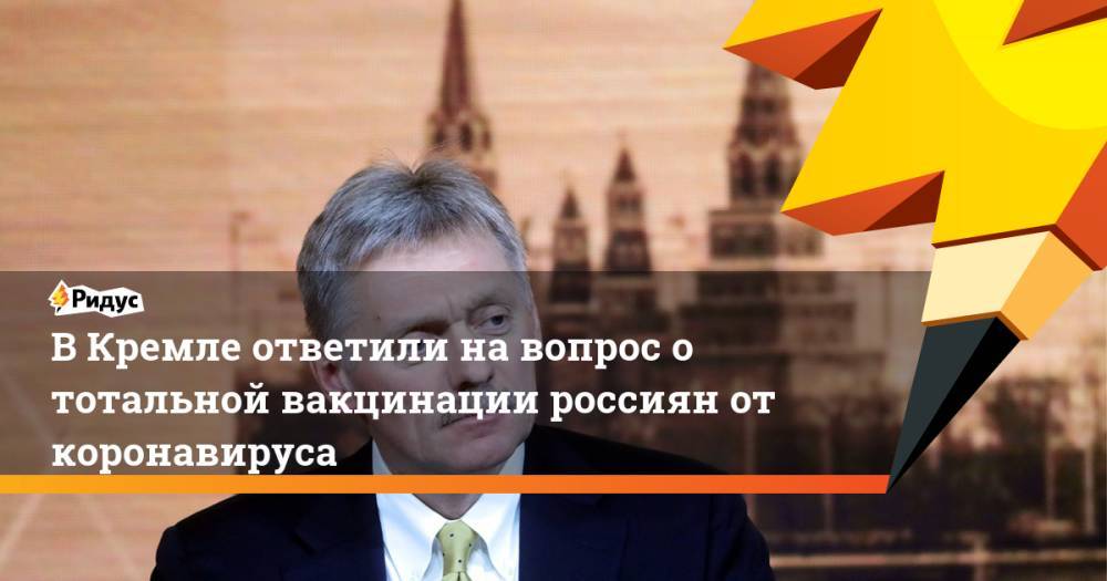 В Кремле ответили на вопрос о тотальной вакцинации россиян от коронавируса