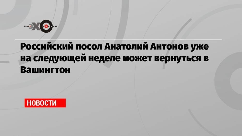 Российский посол Анатолий Антонов уже на следующей неделе может вернуться в Вашингтон