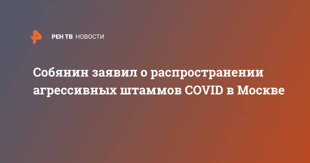 Собянин заявил о распространении агрессивных штаммов COVID в Москве