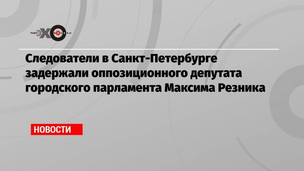 Следователи в Санкт-Петербурге задержали оппозиционного депутата городского парламента Максима Резника