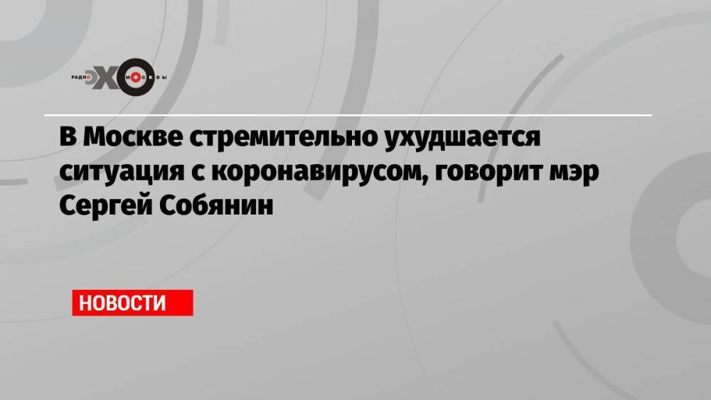 В Москве стремительно ухудшается ситуация с коронавирусом, говорит мэр Сергей Собянин