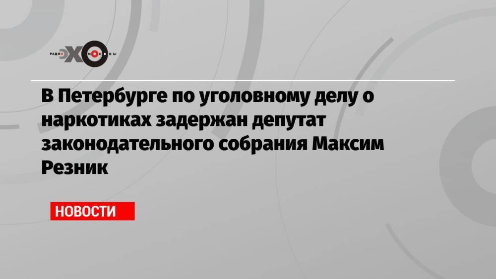 В Петербурге по уголовному делу о наркотиках задержан депутат законодательного собрания Максим Резник