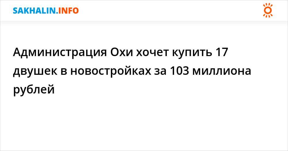 Администрация Охи хочет купить 17 двушек в новостройках за 103 миллиона рублей