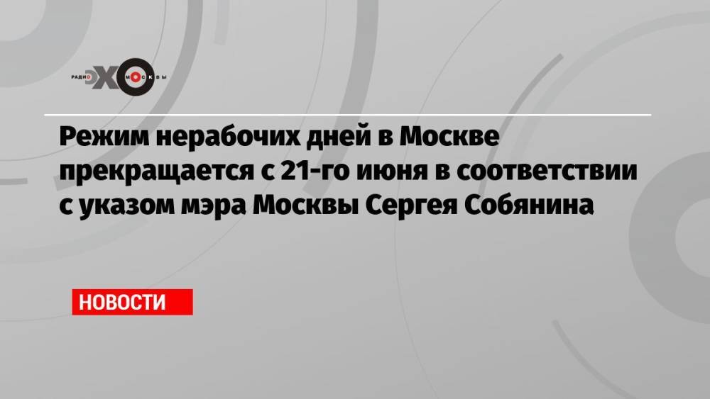 Режим нерабочих дней в Москве прекращается с 21-го июня в соответствии с указом мэра Москвы Сергея Собянина