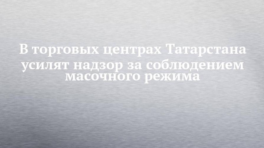 В торговых центрах Татарстана усилят надзор за соблюдением масочного режима