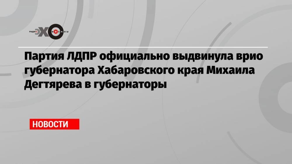 Партия ЛДПР официально выдвинула врио губернатора Хабаровского края Михаила Дегтярева в губернаторы