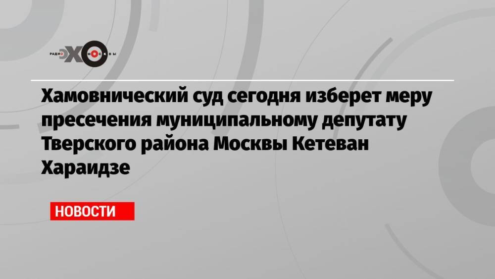 Хамовнический суд сегодня изберет меру пресечения муниципальному депутату Тверского района Москвы Кетеван Хараидзе