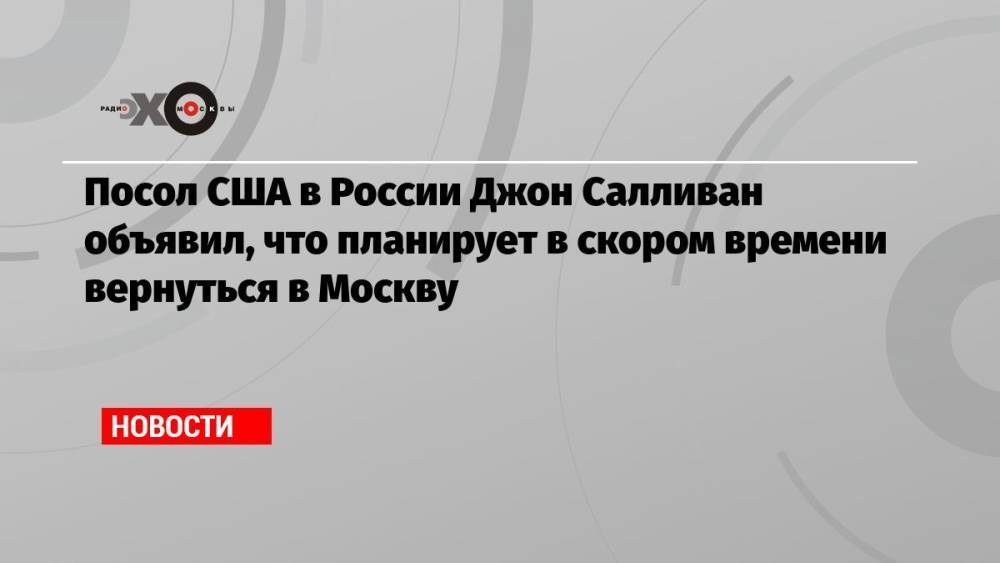 Посол США в России Джон Салливан объявил, что планирует в скором времени вернуться в Москву
