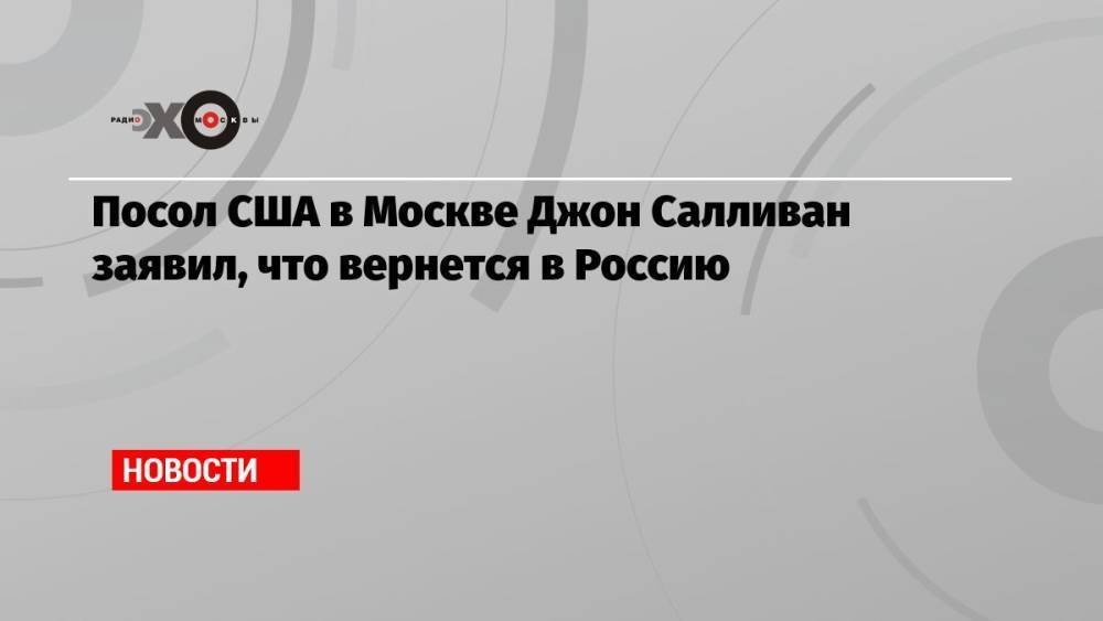 Посол США в Москве Джон Салливан заявил, что вернется в Россию