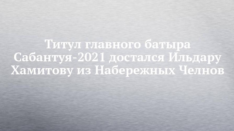 Титул главного батыра Сабантуя-2021 достался Ильдару Хамитову из Набережных Челнов