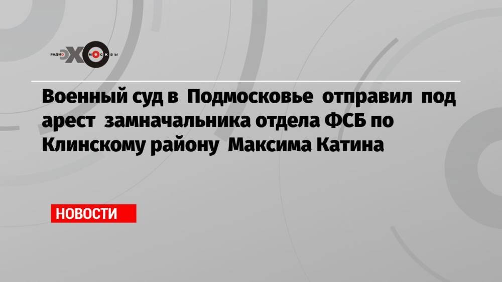 Военный суд в Подмосковье отправил под арест замначальника отдела ФСБ по Клинскому району Максима Катина