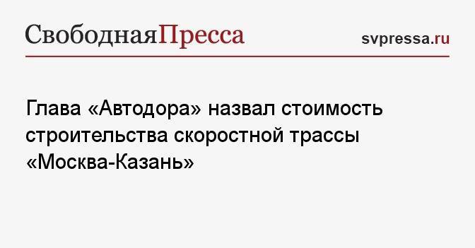 Глава «Автодора» назвал стоимость строительства скоростной трассы «Москва-Казань»