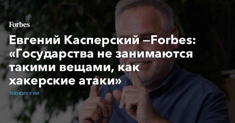 Евгений Касперский —Forbes: «Государства не занимаются такими вещами, как хакерские атаки»