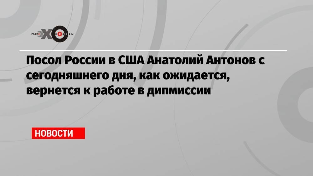 Посол России в США Анатолий Антонов с сегодняшнего дня, как ожидается, вернется к работе в дипмиссии