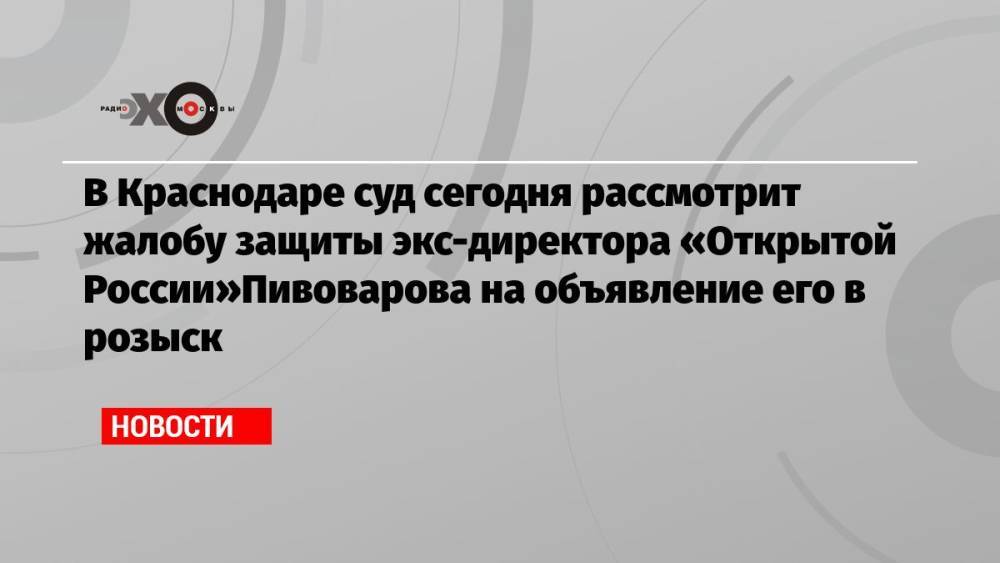 В Краснодаре суд сегодня рассмотрит жалобу защиты экс-директора «Открытой России»Пивоварова на объявление его в розыск