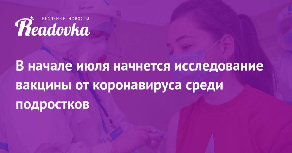 В начале июля начнется исследование вакцины от коронавируса среди подростков