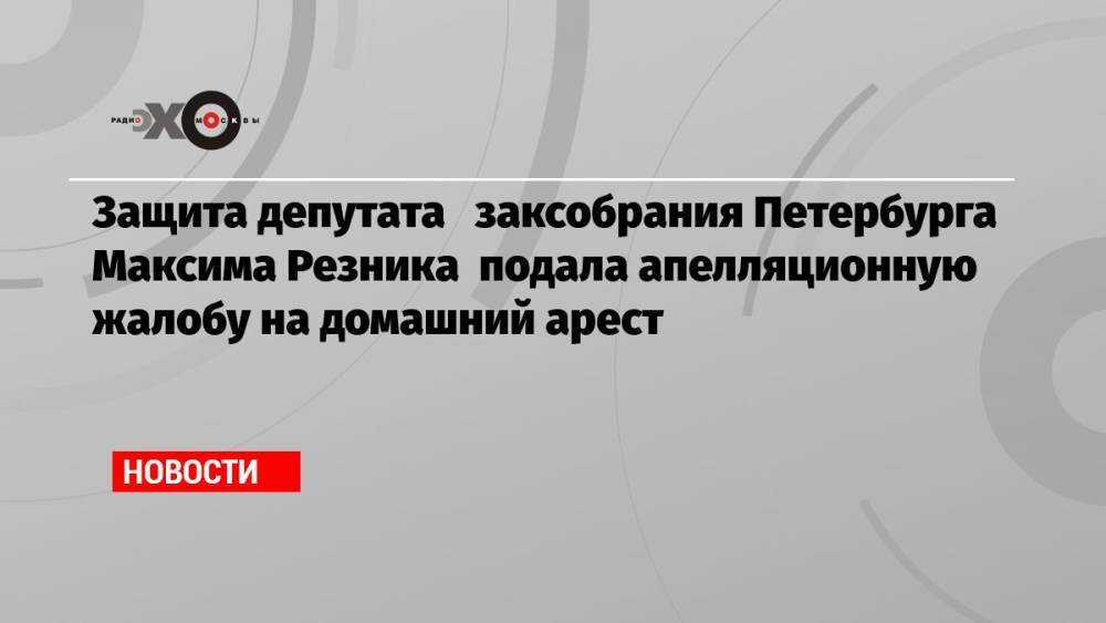 Защита депутата заксобрания Петербурга Максима Резника подала апелляционную жалобу на домашний арест