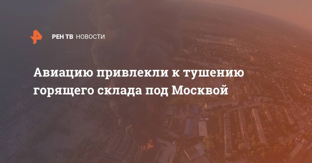Авиацию привлекли к тушению горящего склада под Москвой