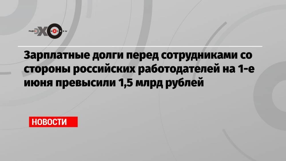 Зарплатные долги перед сотрудниками со стороны российских работодателей на 1-е июня превысили 1,5 млрд рублей