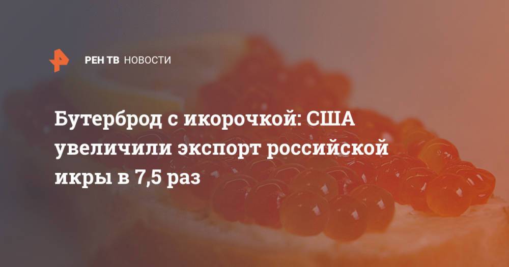 Бутерброд с икорочкой: США увеличили экспорт российской икры в 7,5 раз