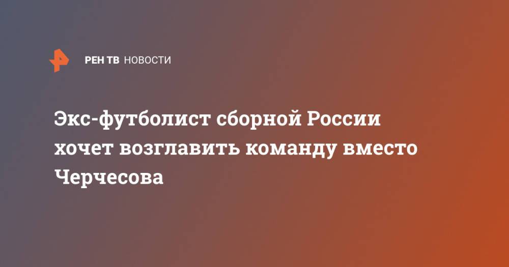 Экс-футболист сборной России хочет возглавить команду вместо Черчесова