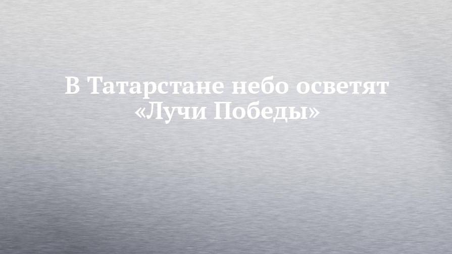 В Татарстане небо осветят «Лучи Победы»