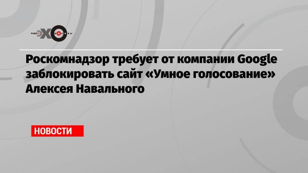 Роскомнадзор требует от компании Google заблокировать сайт «Умное голосование» Алексея Навального