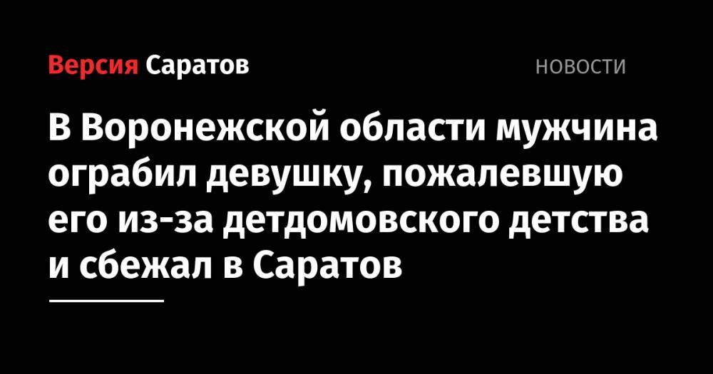 В Воронежской области мужчина ограбил девушку, пожалевшую его из-за детдомовского детства и сбежал в Саратов