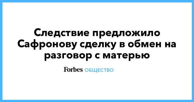 Следствие предложило Сафронову сделку в обмен на разговор с матерью