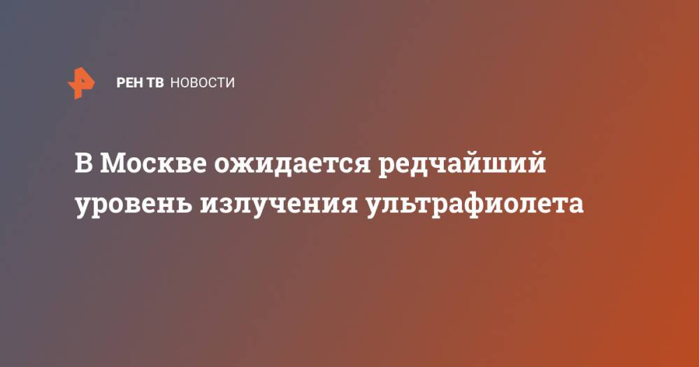 В Москве ожидается редчайший уровень излучения ультрафиолета