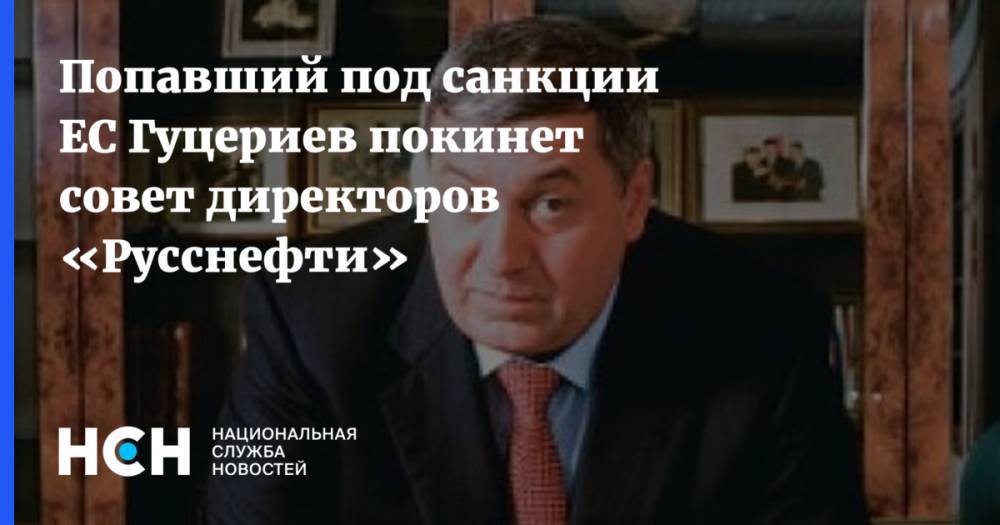 Попавший под санкции ЕС Гуцериев покинет совет директоров «Русснефти»