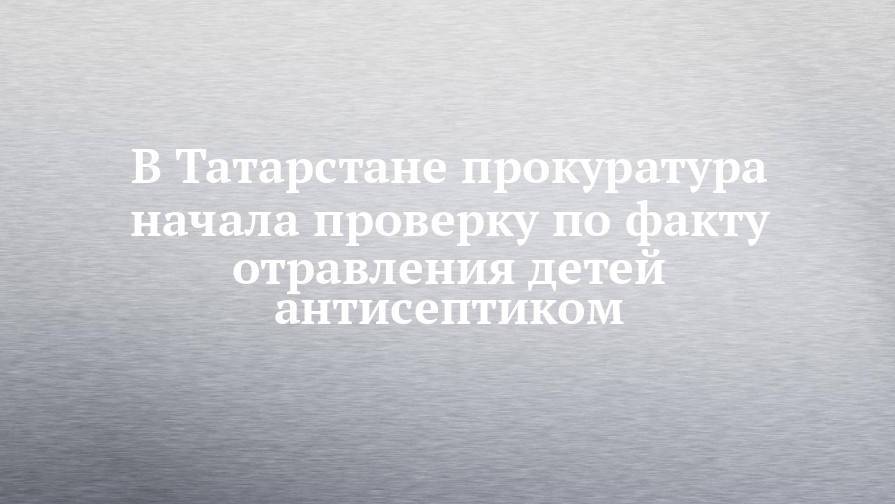 В Татарстане прокуратура начала проверку по факту отравления детей антисептиком